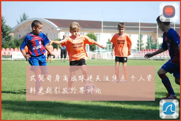 武契奇身高成球迷关注焦点 个人资料更新引发外界讨论