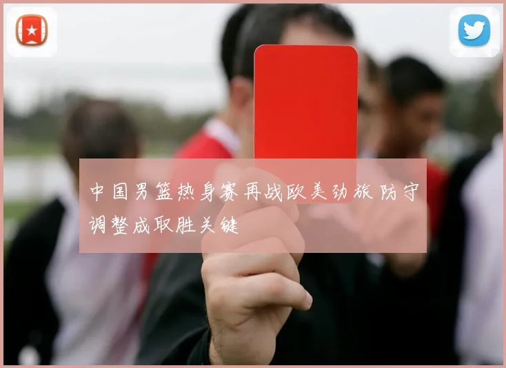 中国男篮热身赛再战欧美劲旅 防守调整成取胜关键