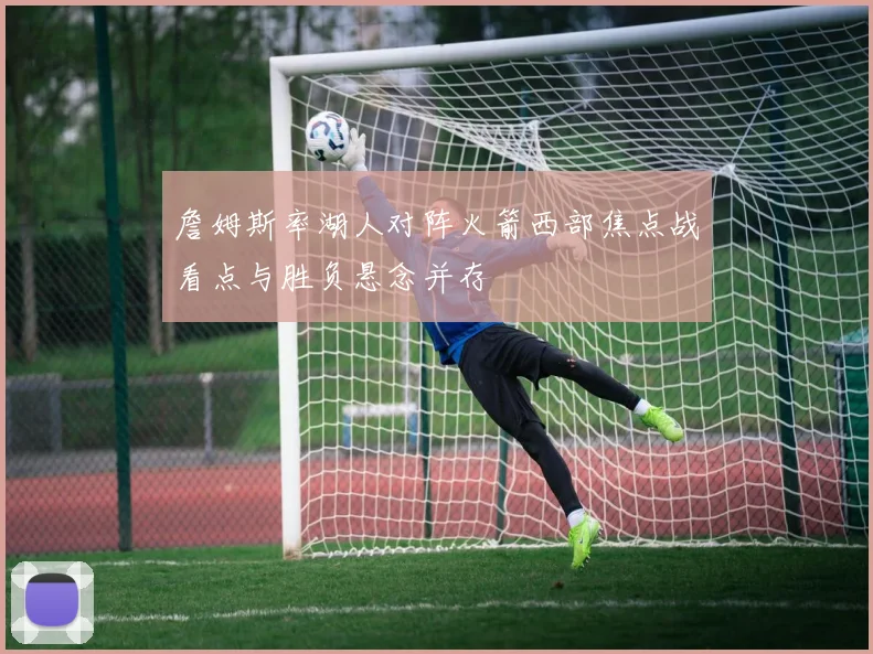 詹姆斯率湖人对阵火箭西部焦点战看点与胜负悬念并存