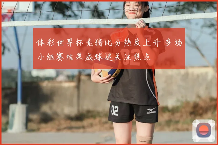 体彩世界杯竞猜比分热度上升 多场小组赛结果成球迷关注焦点