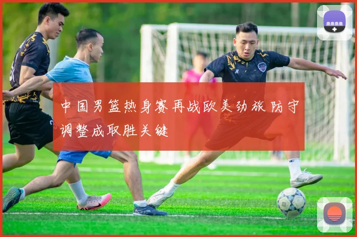 中国男篮热身赛再战欧美劲旅 防守调整成取胜关键