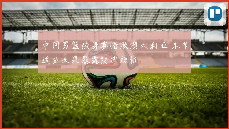 中国男篮热身赛惜败澳大利亚 末节追分未果暴露防守短板