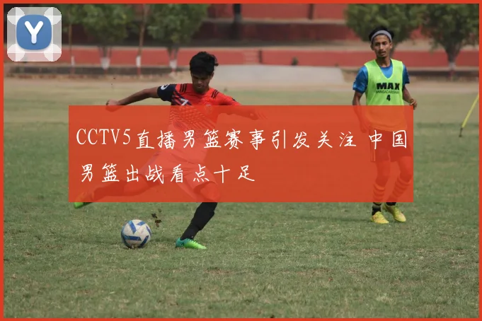 CCTV5直播男篮赛事引发关注 中国男篮出战看点十足