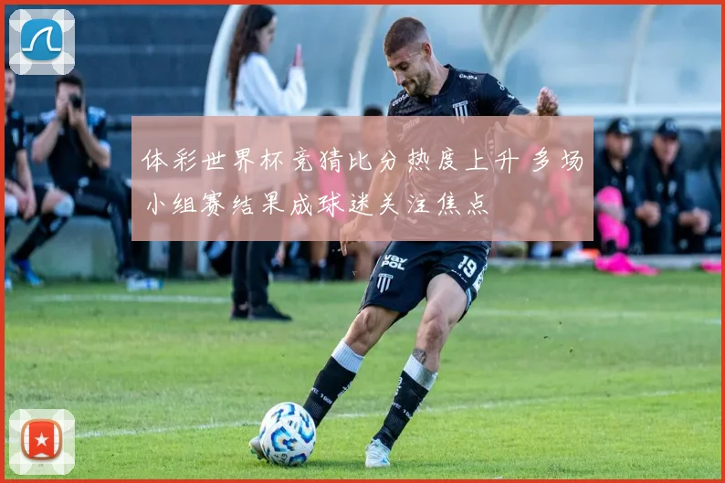 体彩世界杯竞猜比分热度上升 多场小组赛结果成球迷关注焦点