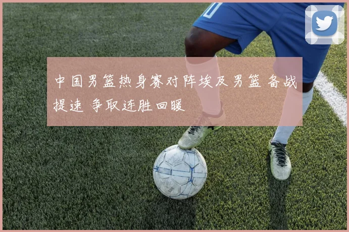 中国男篮热身赛对阵埃及男篮 备战提速 争取连胜回暖