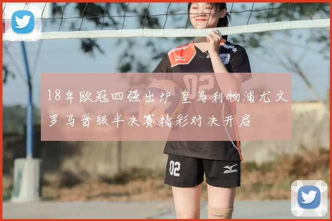18年欧冠四强出炉 皇马利物浦尤文罗马晋级半决赛精彩对决开启