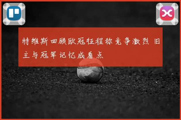 特维斯回顾欧冠征程称竞争激烈 旧主与冠军记忆成看点