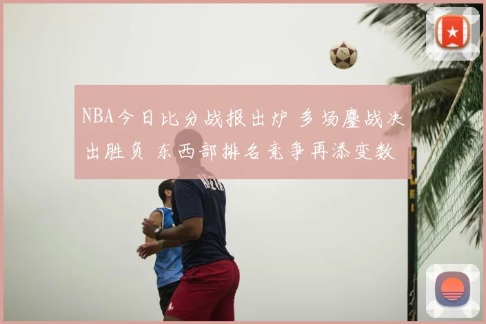 NBA今日比分战报出炉 多场鏖战决出胜负 东西部排名竞争再添变数