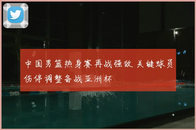 中国男篮热身赛再战强敌 关键球员伤停调整备战亚洲杯