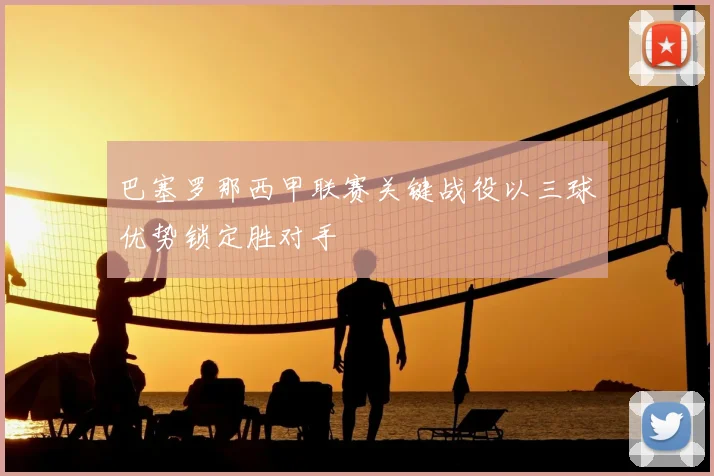 巴塞罗那西甲联赛关键战役以三球优势锁定胜对手