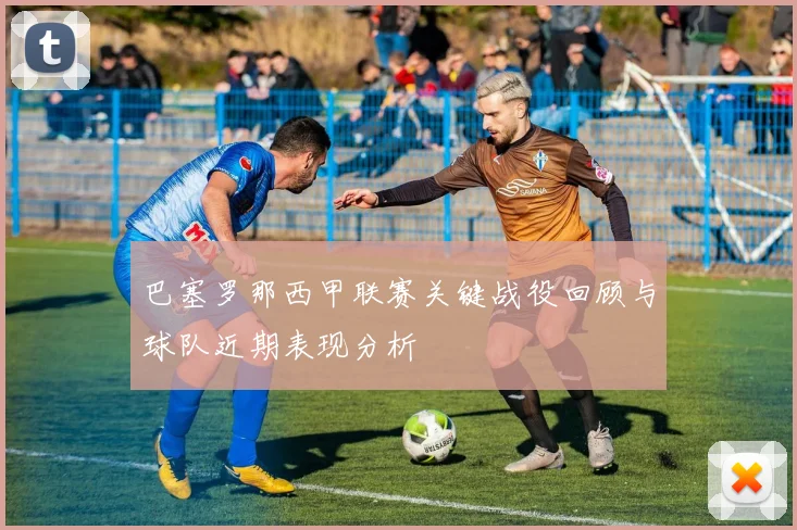 巴塞罗那西甲联赛关键战役回顾与球队近期表现分析