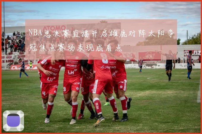 NBA总决赛直播开启雄鹿对阵太阳争冠焦点赛场表现成看点