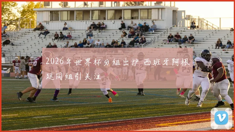 2026年世界杯分组出炉 西班牙阿根廷同组引关注