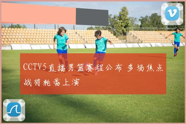 CCTV5直播男篮赛程公布 多场焦点战将轮番上演