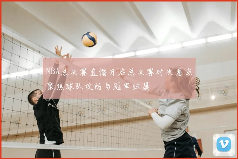 NBA总决赛直播开启总决赛对决看点聚焦球队攻防与冠军归属