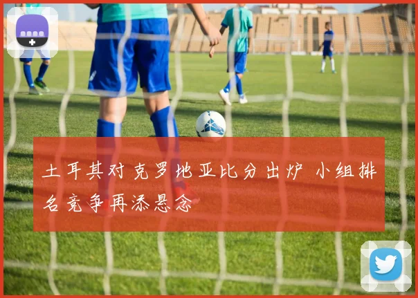土耳其对克罗地亚比分出炉 小组排名竞争再添悬念