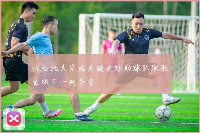 佐洛托夫完成关键进球助球队取胜晋级下一轮争夺