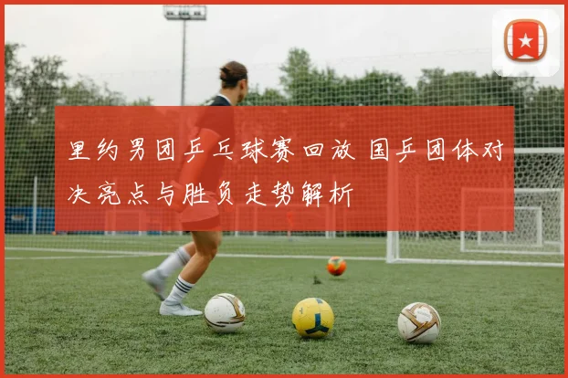 里约男团乒乓球赛回放 国乒团体对决亮点与胜负走势解析