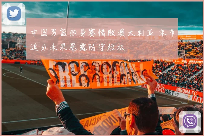 中国男篮热身赛惜败澳大利亚 末节追分未果暴露防守短板