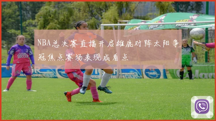 NBA总决赛直播开启雄鹿对阵太阳争冠焦点赛场表现成看点