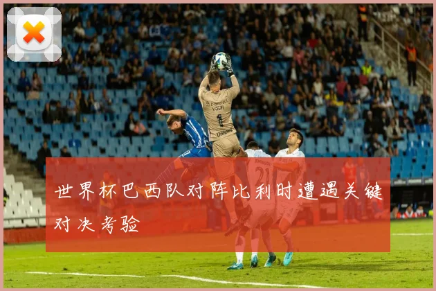 世界杯巴西队对阵比利时遭遇关键对决考验