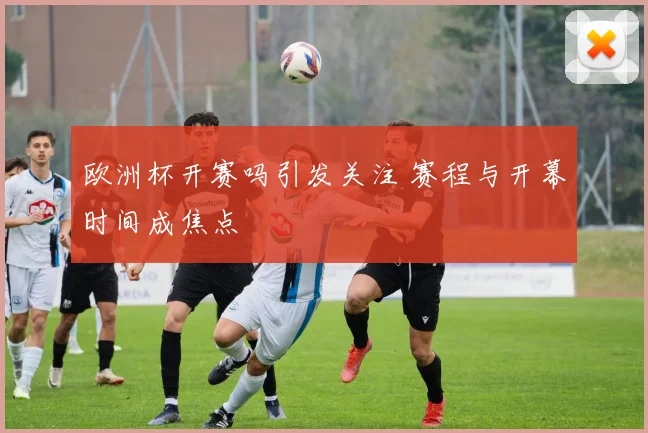 欧洲杯开赛吗引发关注 赛程与开幕时间成焦点